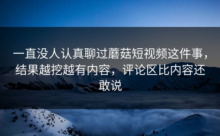 一直没人认真聊过蘑菇短视频这件事，结果越挖越有内容，评论区比内容还敢说
