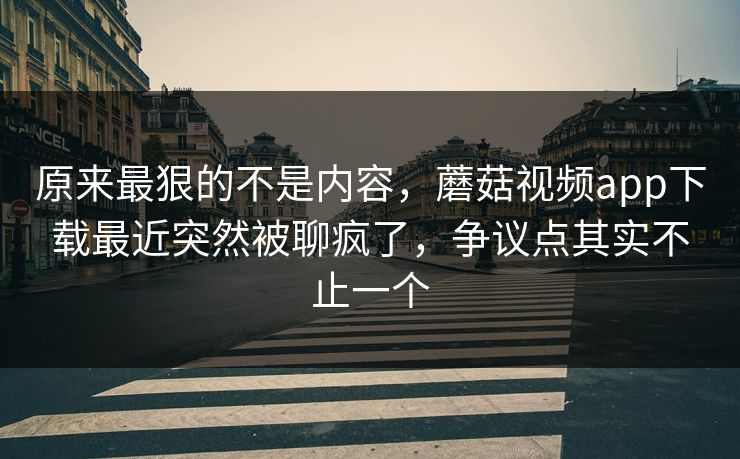 原来最狠的不是内容，蘑菇视频app下载最近突然被聊疯了，争议点其实不止一个
