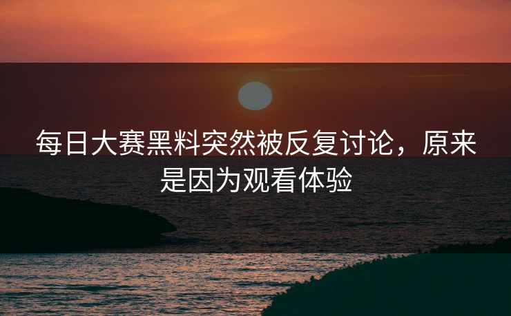 每日大赛黑料突然被反复讨论，原来是因为观看体验