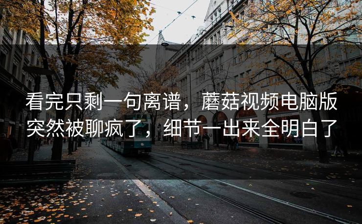 看完只剩一句离谱，蘑菇视频电脑版突然被聊疯了，细节一出来全明白了
