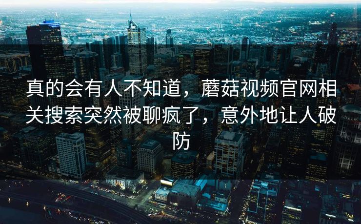 真的会有人不知道,蘑菇视频官网相关搜索突然被聊疯了,意外地让人破防 真的会有人不知道,蘑菇视频官网相关搜索突然被聊疯了,意外地让人破防
