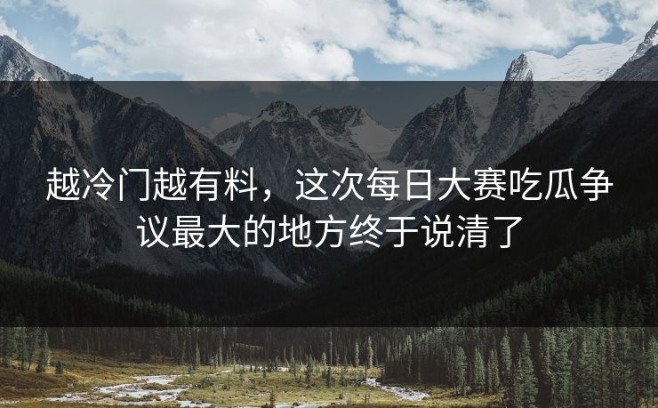 越冷门越有料，这次每日大赛吃瓜争议最大的地方终于说清了