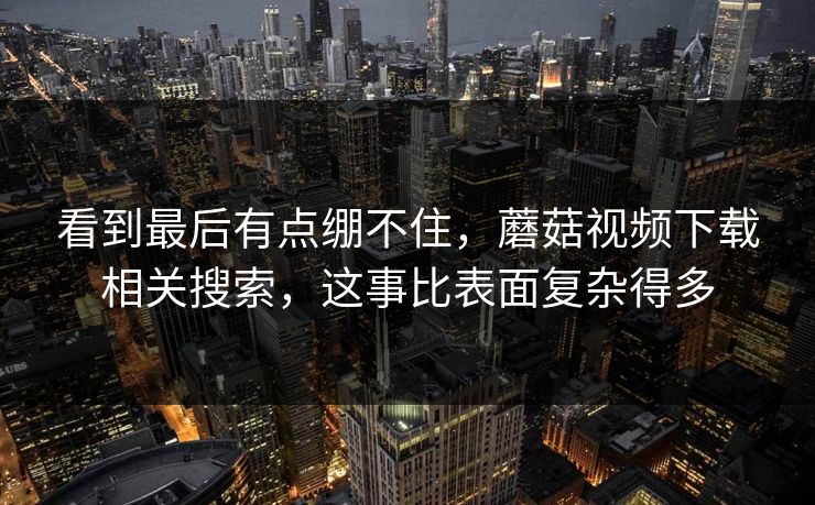 看到最后有点绷不住，蘑菇视频下载相关搜索，这事比表面复杂得多