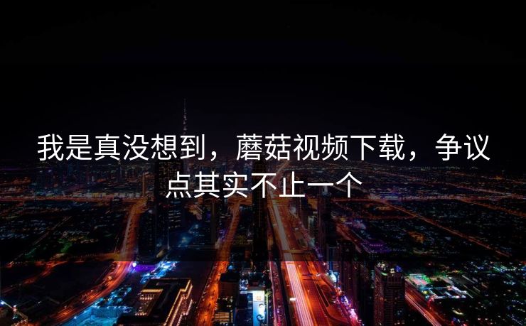 我是真没想到，蘑菇视频下载，争议点其实不止一个