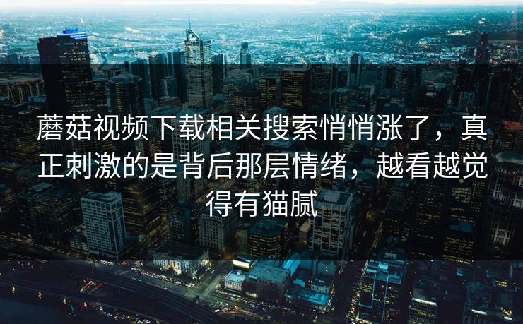 蘑菇视频下载相关搜索悄悄涨了，真正刺激的是背后那层情绪，越看越觉得有猫腻