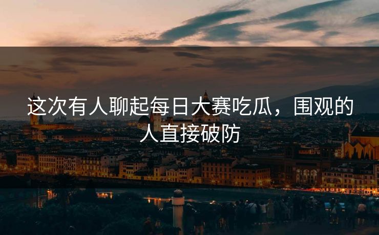 这次有人聊起每日大赛吃瓜，围观的人直接破防