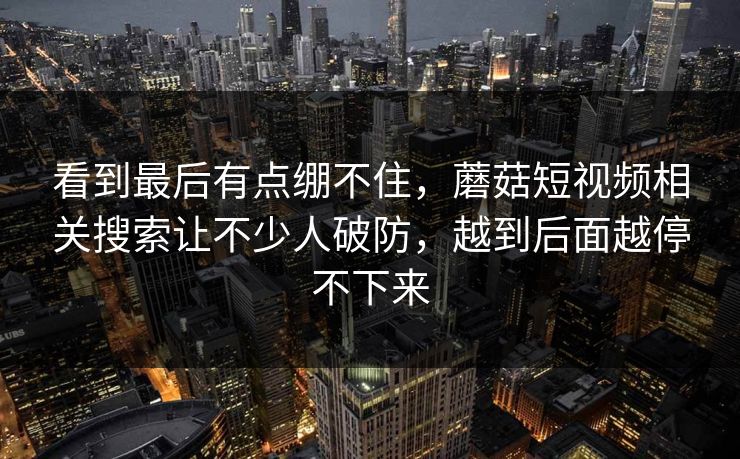 看到最后有点绷不住，蘑菇短视频相关搜索让不少人破防，越到后面越停不下来