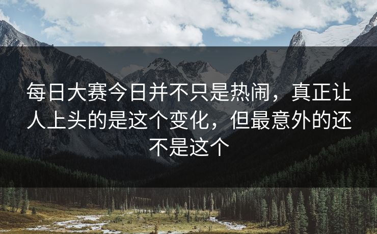 每日大赛今日并不只是热闹，真正让人上头的是这个变化，但最意外的还不是这个