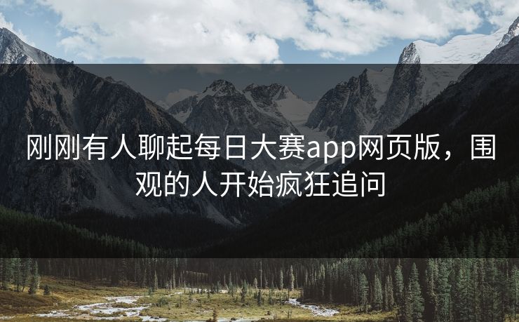 刚刚有人聊起每日大赛app网页版，围观的人开始疯狂追问