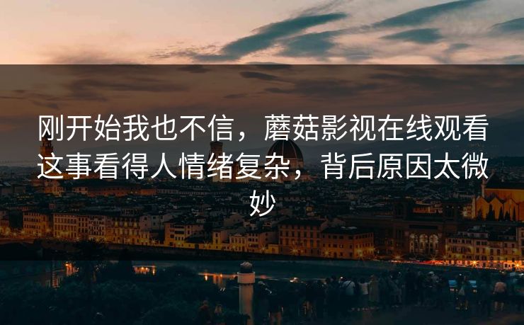 刚开始我也不信,蘑菇影视在线观看这事看得人情绪复杂,背后原因太微妙 刚开始我也不信,蘑菇影视在线观看这事看得人情绪复杂,背后原因太微妙