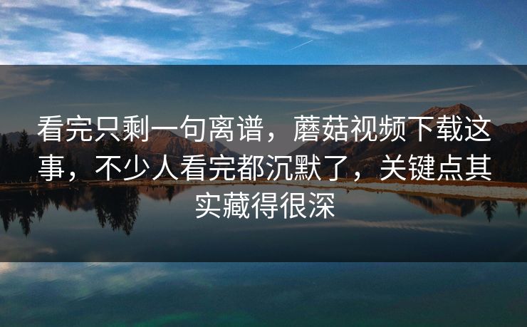 看完只剩一句离谱，蘑菇视频下载这事，不少人看完都沉默了，关键点其实藏得很深