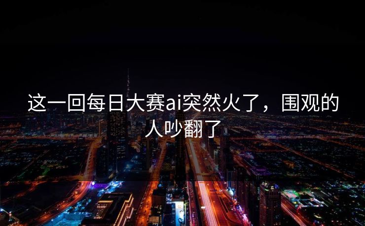 这一回每日大赛ai突然火了，围观的人吵翻了