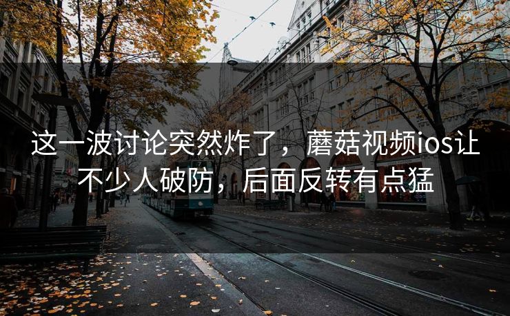 这一波讨论突然炸了，蘑菇视频ios让不少人破防，后面反转有点猛
