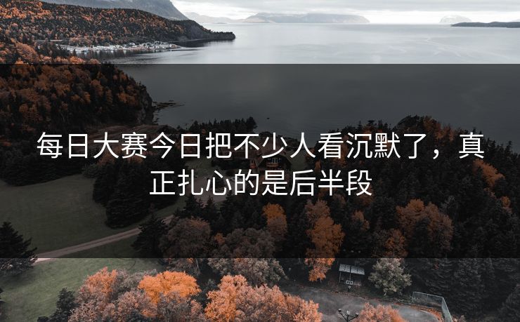 每日大赛今日把不少人看沉默了，真正扎心的是后半段