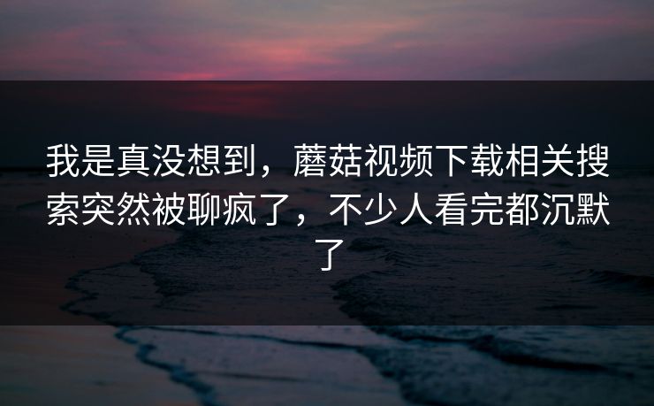 我是真没想到，蘑菇视频下载相关搜索突然被聊疯了，不少人看完都沉默了