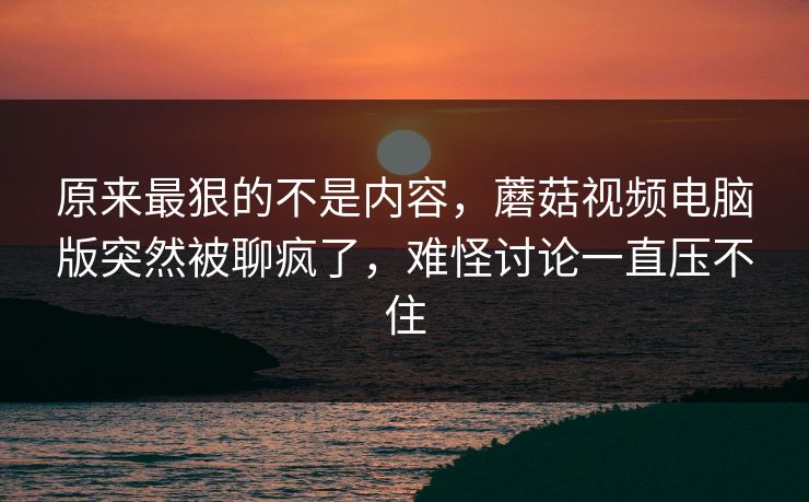 原来最狠的不是内容，蘑菇视频电脑版突然被聊疯了，难怪讨论一直压不住