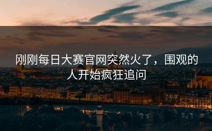 刚刚每日大赛官网突然火了，围观的人开始疯狂追问