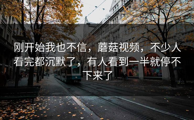 刚开始我也不信，蘑菇视频，不少人看完都沉默了，有人看到一半就停不下来了