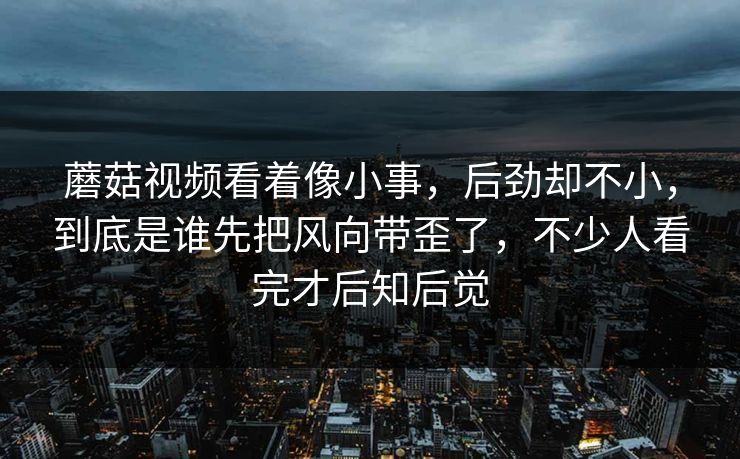 蘑菇视频看着像小事，后劲却不小，到底是谁先把风向带歪了，不少人看完才后知后觉