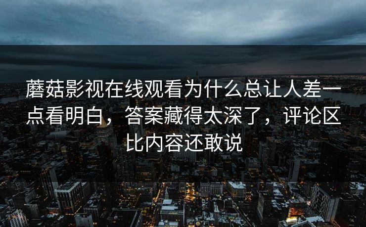 蘑菇影视在线观看为什么总让人差一点看明白，答案藏得太深了，评论区比内容还敢说