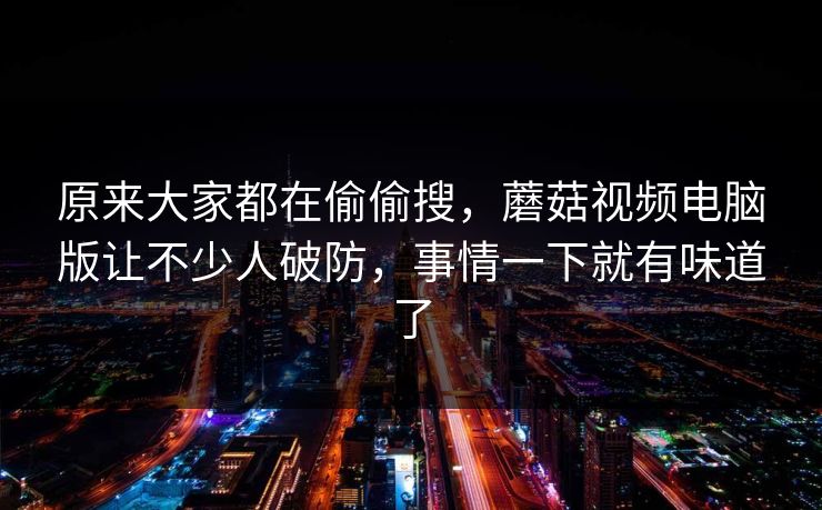 原来大家都在偷偷搜，蘑菇视频电脑版让不少人破防，事情一下就有味道了