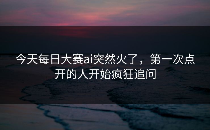 今天每日大赛ai突然火了，第一次点开的人开始疯狂追问