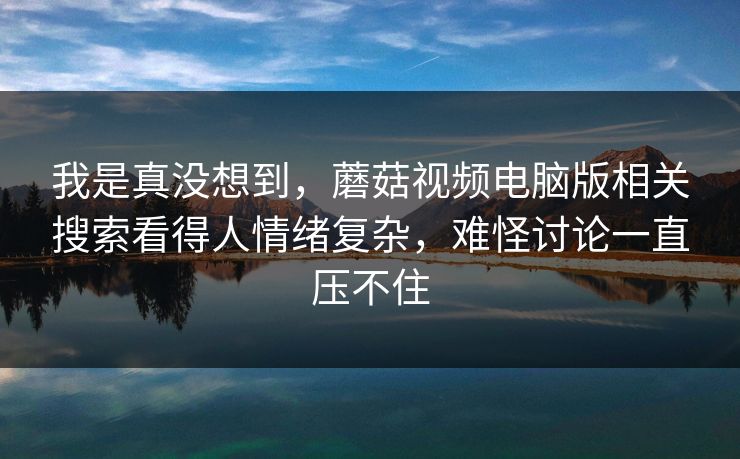 我是真没想到,蘑菇视频电脑版相关搜索看得人情绪复杂,难怪讨论一直压不住 我是真没想到,蘑菇视频电脑版相关搜索看得人情绪复杂,难怪讨论一直压不住