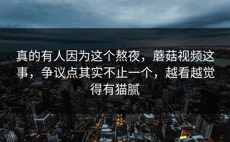 真的有人因为这个熬夜,蘑菇视频这事,争议点其实不止一个,越看越觉得有猫腻 真的有人因为这个熬夜,蘑菇视频这事,争议点其实不止一个,越看越觉得有猫腻