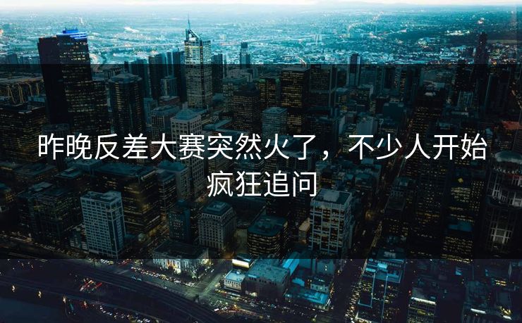 昨晚反差大赛突然火了，不少人开始疯狂追问