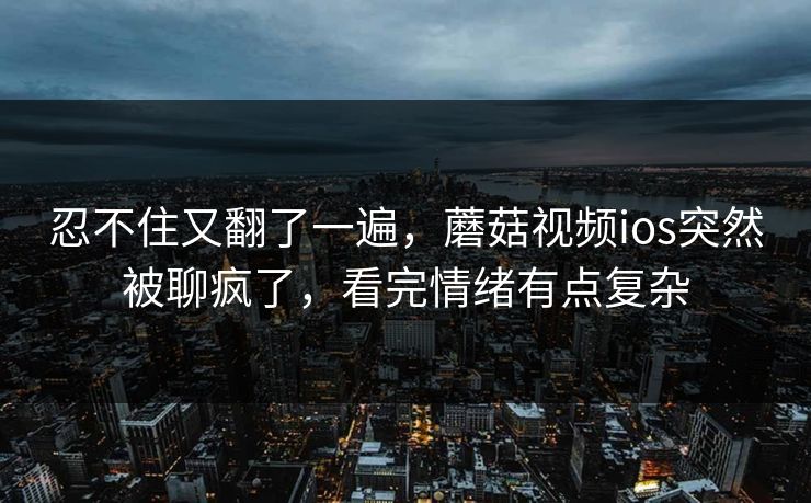 忍不住又翻了一遍，蘑菇视频ios突然被聊疯了，看完情绪有点复杂