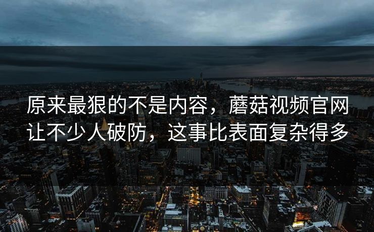 原来最狠的不是内容，蘑菇视频官网让不少人破防，这事比表面复杂得多