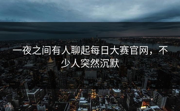 一夜之间有人聊起每日大赛官网，不少人突然沉默