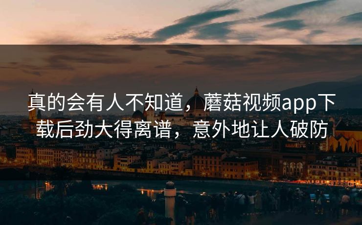 真的会有人不知道，蘑菇视频app下载后劲大得离谱，意外地让人破防