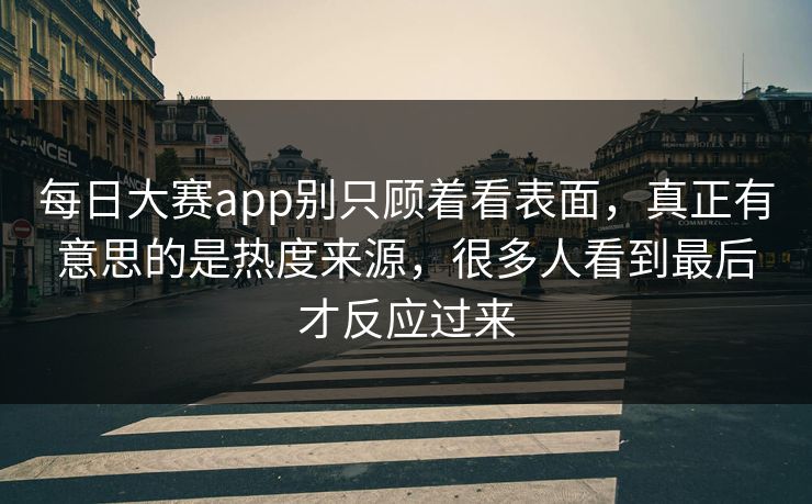每日大赛app别只顾着看表面，真正有意思的是热度来源，很多人看到最后才反应过来