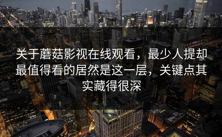 关于蘑菇影视在线观看，最少人提却最值得看的居然是这一层，关键点其实藏得很深
