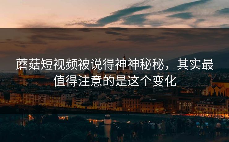 蘑菇短视频被说得神神秘秘，其实最值得注意的是这个变化
