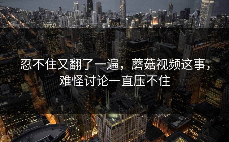 忍不住又翻了一遍,蘑菇视频这事,难怪讨论一直压不住 忍不住又翻了一遍,蘑菇视频这事,难怪讨论一直压不住