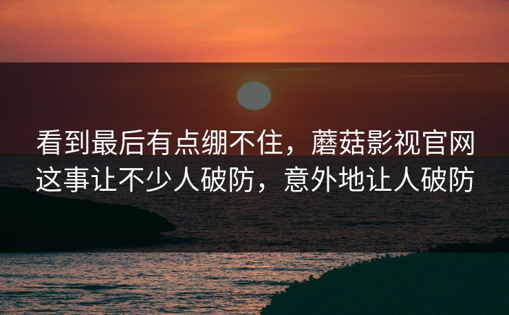 看到最后有点绷不住，蘑菇影视官网这事让不少人破防，意外地让人破防