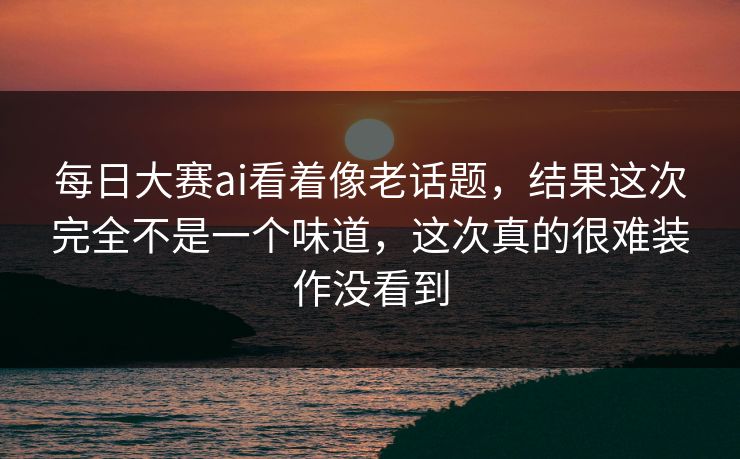 每日大赛ai看着像老话题，结果这次完全不是一个味道，这次真的很难装作没看到