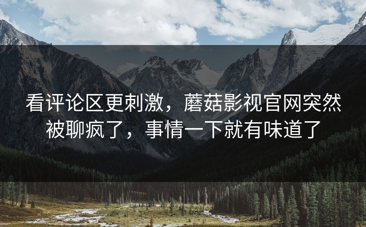 看评论区更刺激,蘑菇影视官网突然被聊疯了,事情一下就有味道了 看评论区更刺激,蘑菇影视官网突然被聊疯了,事情一下就有味道了