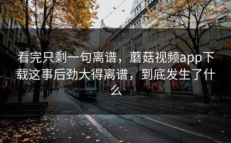 看完只剩一句离谱，蘑菇视频app下载这事后劲大得离谱，到底发生了什么