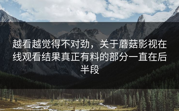 越看越觉得不对劲,关于蘑菇影视在线观看结果真正有料的部分一直在后半段 越看越觉得不对劲,关于蘑菇影视在线观看结果真正有料的部分一直在后半段