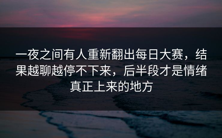 一夜之间有人重新翻出每日大赛，结果越聊越停不下来，后半段才是情绪真正上来的地方