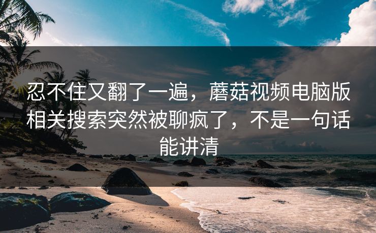 忍不住又翻了一遍，蘑菇视频电脑版相关搜索突然被聊疯了，不是一句话能讲清