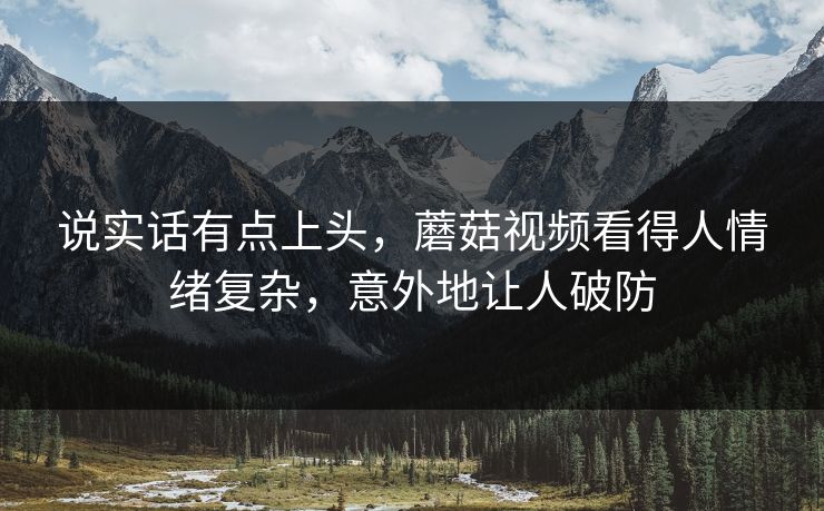 说实话有点上头,蘑菇视频看得人情绪复杂,意外地让人破防 说实话有点上头,蘑菇视频看得人情绪复杂,意外地让人破防