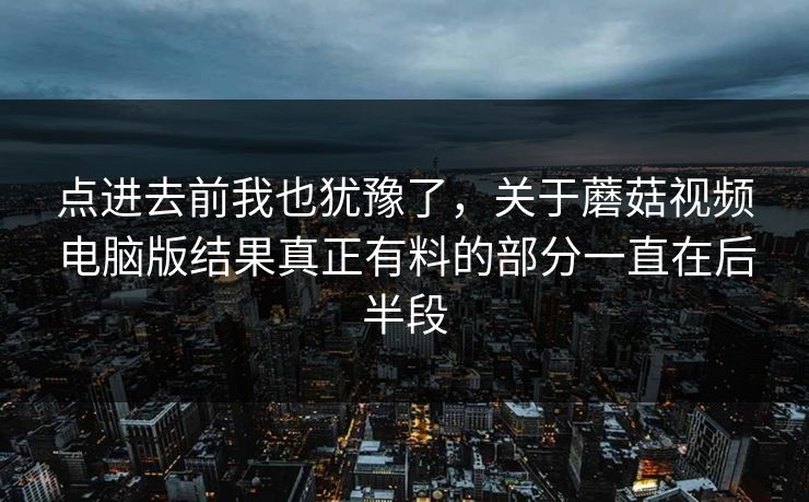 点进去前我也犹豫了，关于蘑菇视频电脑版结果真正有料的部分一直在后半段