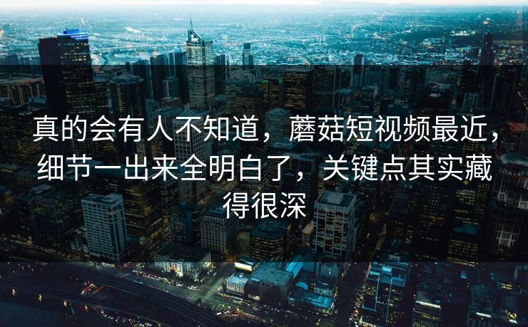 真的会有人不知道，蘑菇短视频最近，细节一出来全明白了，关键点其实藏得很深