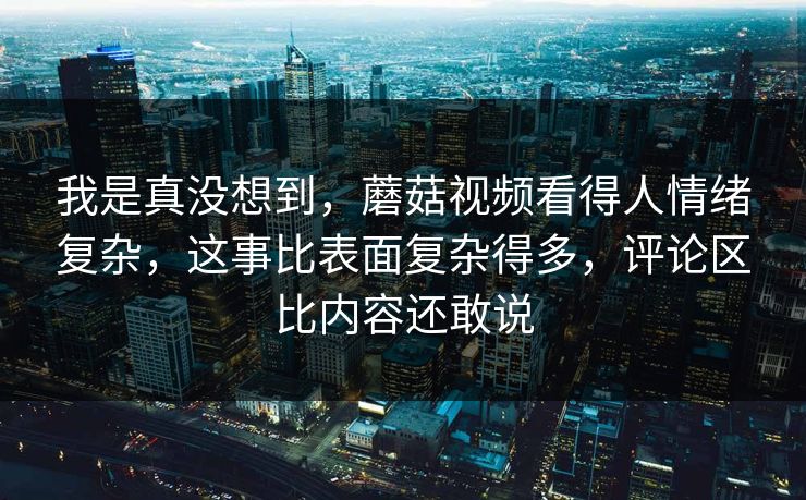 我是真没想到，蘑菇视频看得人情绪复杂，这事比表面复杂得多，评论区比内容还敢说