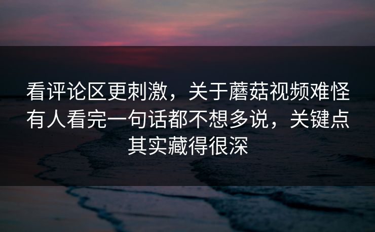 看评论区更刺激,关于蘑菇视频难怪有人看完一句话都不想多说,关键点其实藏得很深 看评论区更刺激,关于蘑菇视频难怪有人看完一句话都不想多说,关键点其实藏得很深