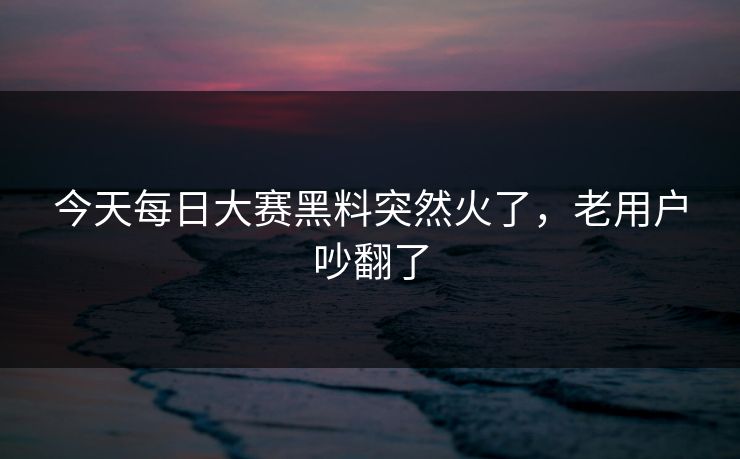 今天每日大赛黑料突然火了,老用户吵翻了 今天每日大赛黑料突然火了,老用户吵翻了